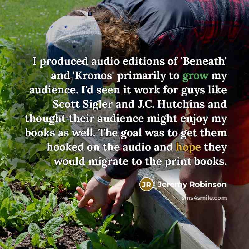 “I produced audio editions of 'Beneath' and 'Kronos' primarily to grow my audience. I'd seen it work for guys like Scott Sigler and J.C. Hutchins and thought their audience might enjoy my books as well. The goal was to get them hooked on the audio and hope they would migrate to the print books.” quote by Jeremy Robinson