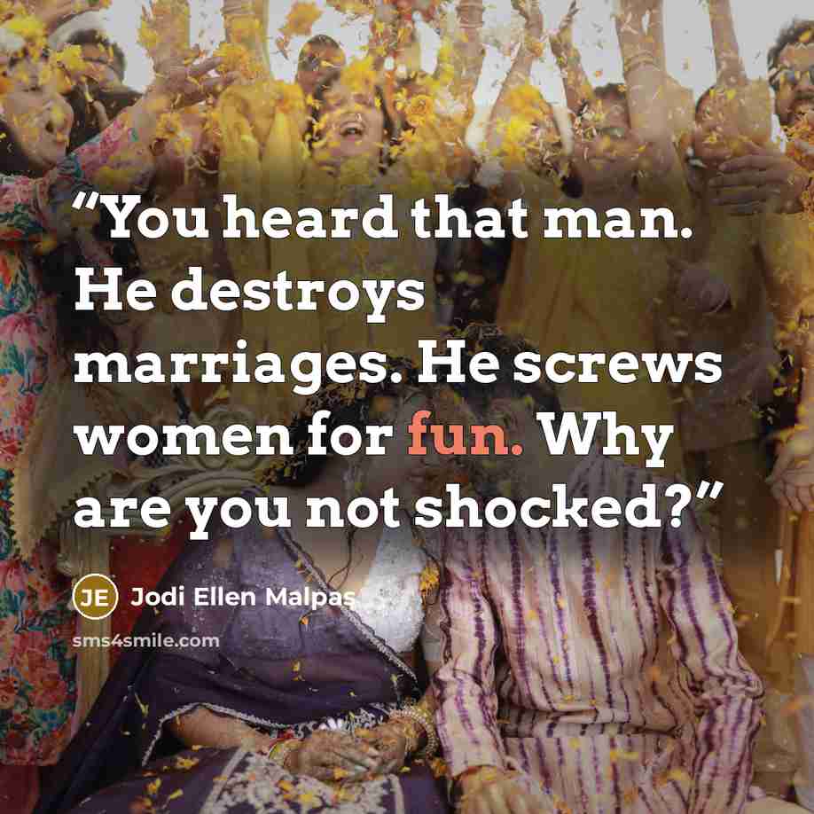 “You heard that man. He destroys marriages. He screws women for fun. Why are you not shocked?” quote by Jodi Ellen Malpas