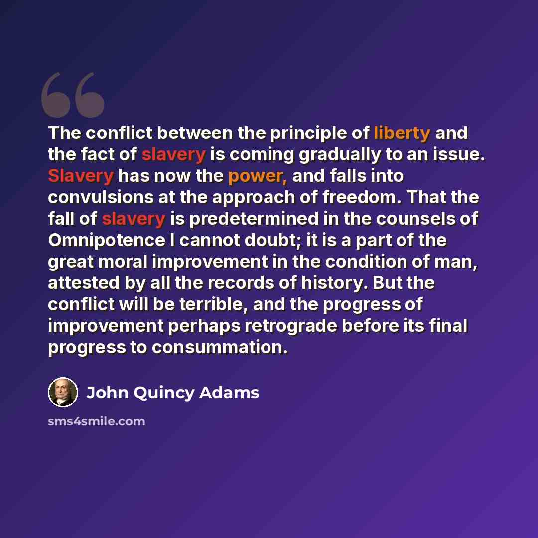 “The conflict between the principle of liberty and the fact of slavery is coming gradually to an issue. Slavery has now the power, and falls into convulsions at the approach of freedom. That the fall of slavery is predetermined in the counsels of Omnipotence I cannot doubt; it is a part of the…” quote by John Quincy Adams
