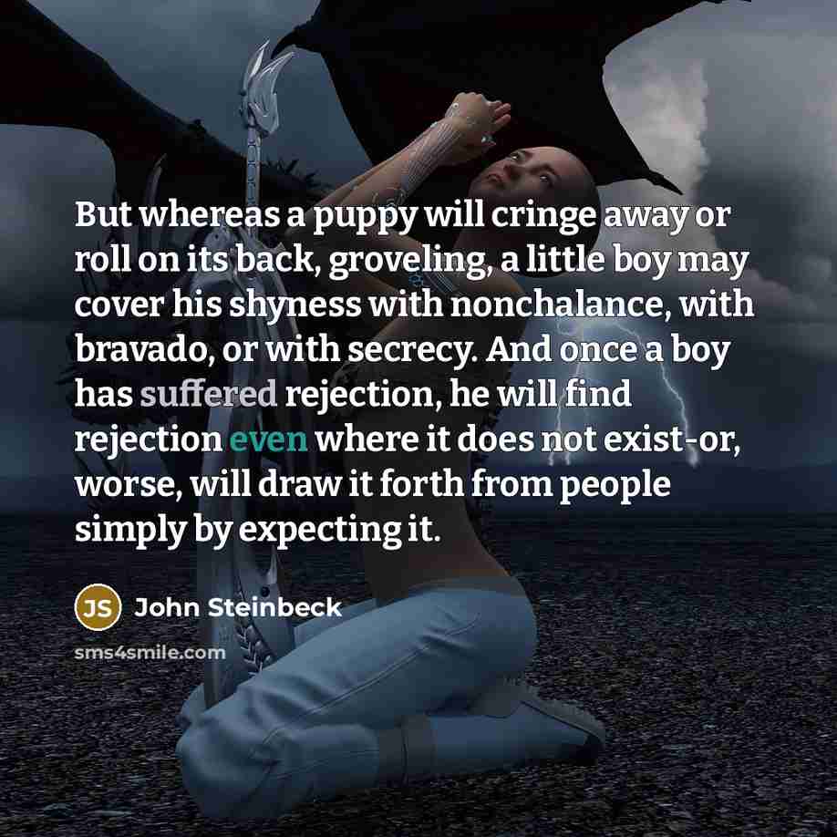 “But whereas a puppy will cringe away or roll on its back, groveling, a little boy may cover his shyness with nonchalance, with bravado, or with secrecy. And once a boy has suffered rejection, he will find rejection even where it does not exist-or, worse, will draw it forth from people simply by…” quote by John Steinbeck