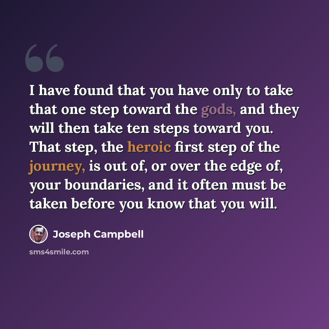 “I have found that you have only to take that one step toward the gods, and they will then take ten steps toward you. That step, the heroic first step of the journey, is out of, or over the edge of, your boundaries, and it often must be taken before you know that you will.” quote by Joseph Campbell