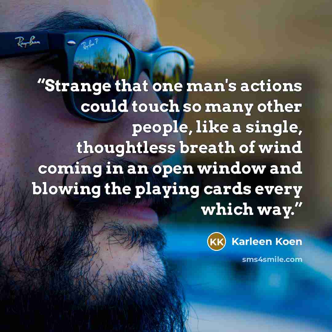 “Strange that one man's actions could touch so many other people, like a single, thoughtless breath of wind coming in an open window and blowing the playing cards every which way.” quote by Karleen Koen