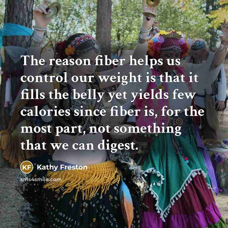 “The reason fiber helps us control our weight is that it fills the belly yet yields few calories since fiber is, for the most part, not something that we can digest.” quote by Kathy Freston
