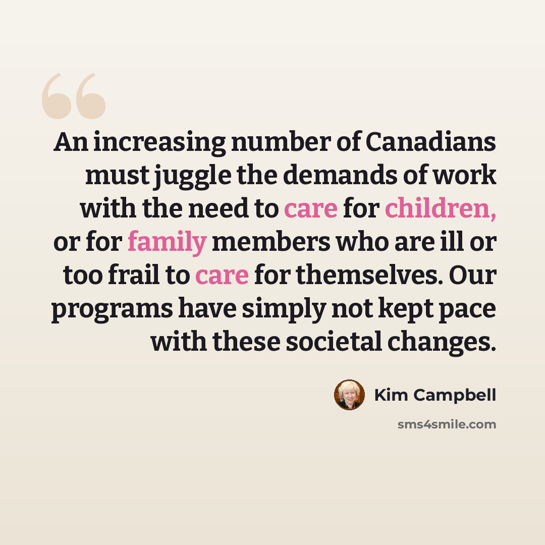 “An increasing number of Canadians must juggle the demands of work with the need to care for children, or for family members who are ill or too frail to care for themselves. Our programs have simply not kept pace with these societal changes.” quote by Kim Campbell