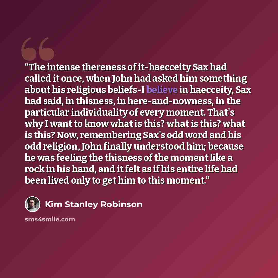 “The intense thereness of it-haecceity Sax had called it once, when John had asked him something about his religious beliefs-I believe in haecceity, Sax had said, in thisness, in here-and-nowness, in the particular individuality of every moment. That's why I want to know what is this? what is this?…” quote by Kim Stanley Robinson