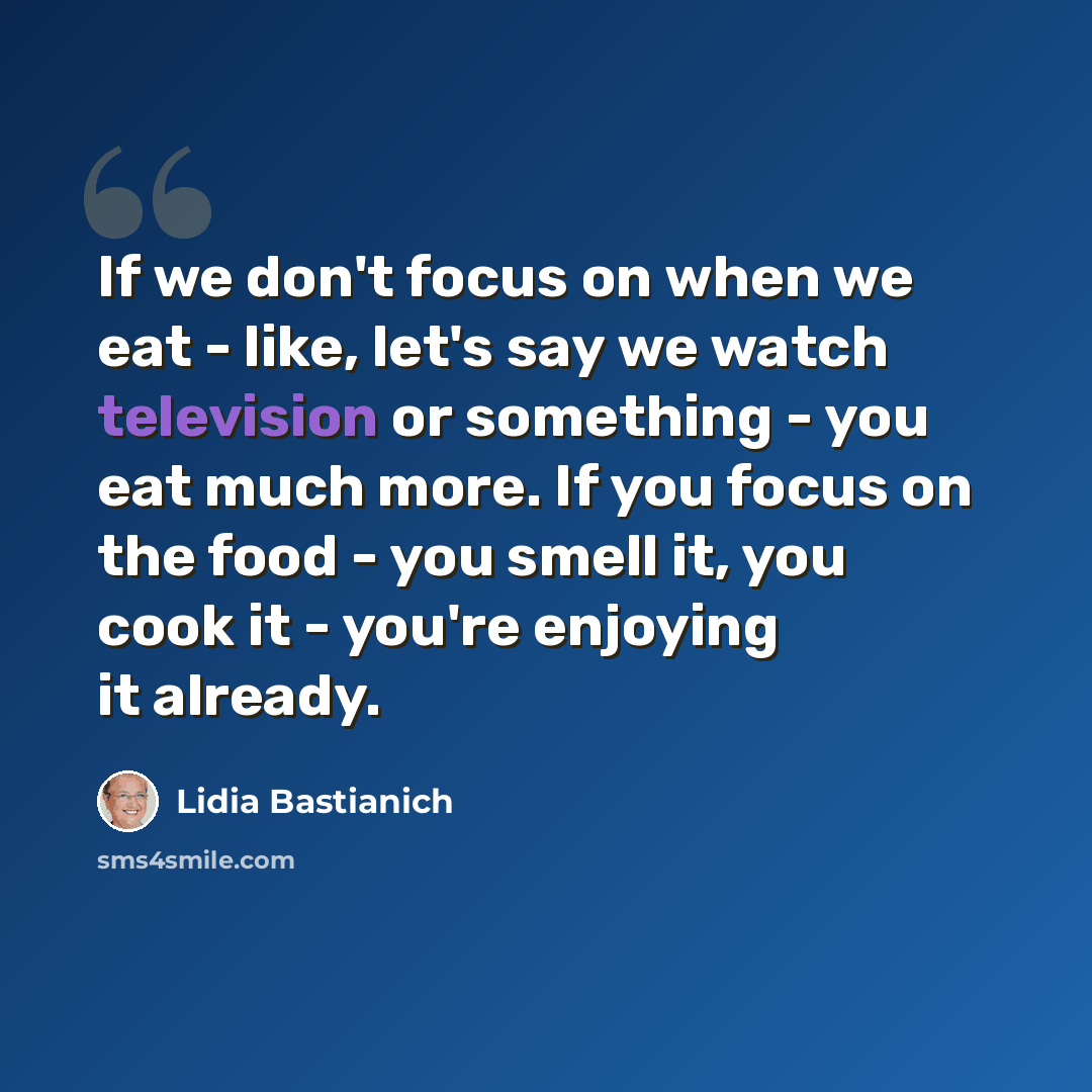 “If we don't focus on when we eat - like, let's say we watch television or something - you eat much more. If you focus on the food - you smell it, you cook it - you're enjoying it already.” quote by Lidia Bastianich