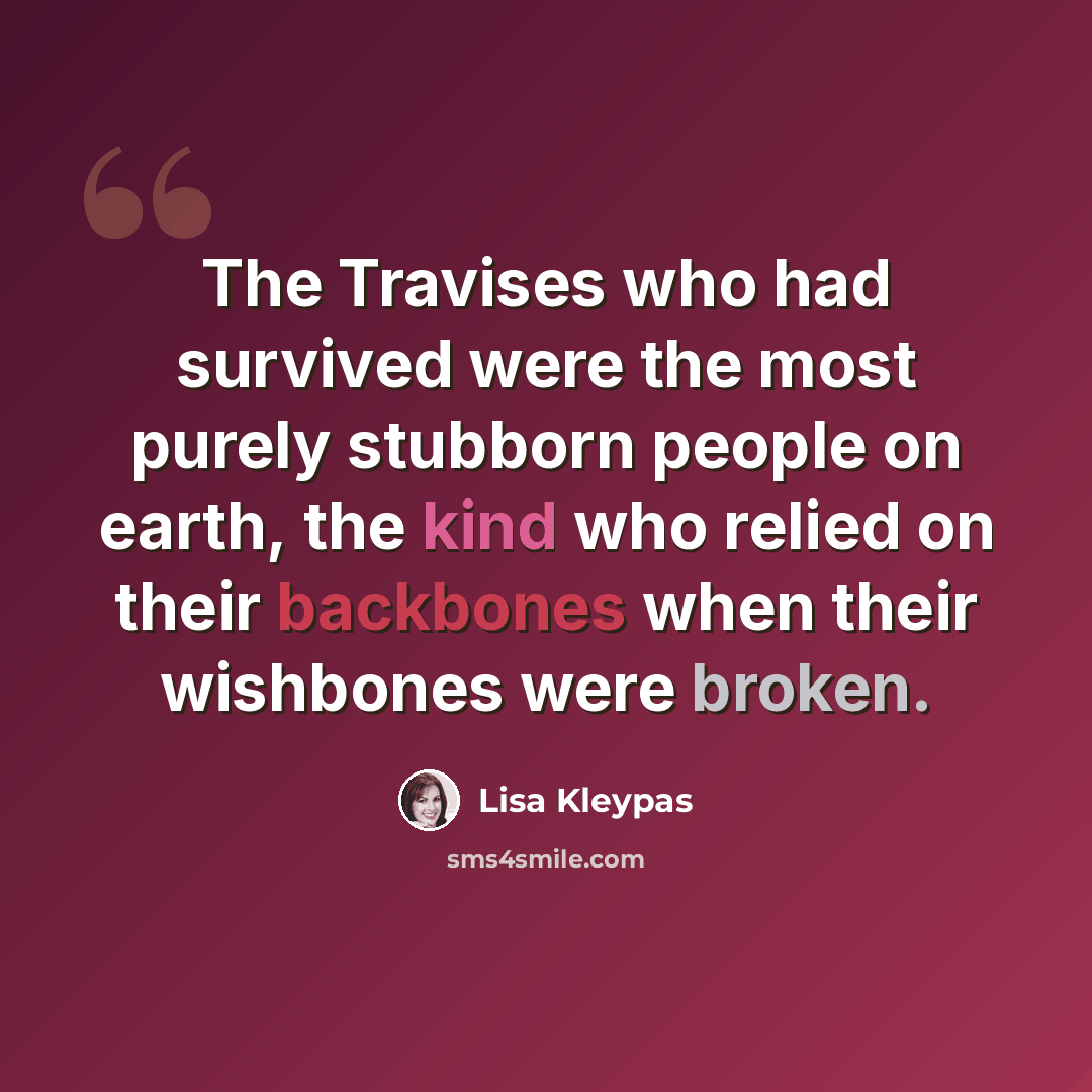 “The Travises who had survived were the most purely stubborn people on earth, the kind who relied on their backbones when their wishbones were broken.” quote by Lisa Kleypas