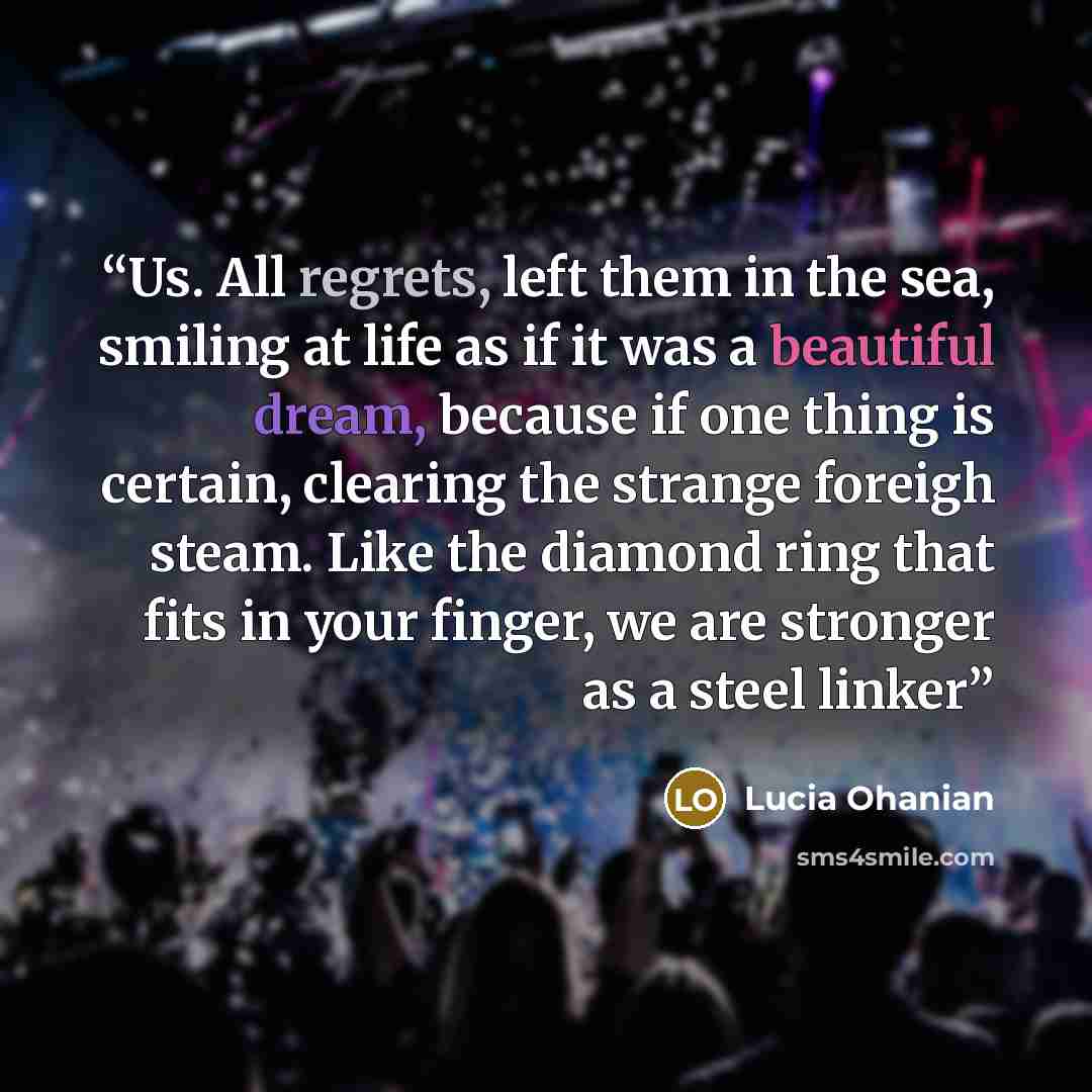 “Us. All regrets, left them in the sea, smiling at life as if it was a beautiful dream, because if one thing is certain, clearing the strange foreigh steam. Like the diamond ring that fits in your finger, we are stronger as a steel linker” quote by Lucia Ohanian