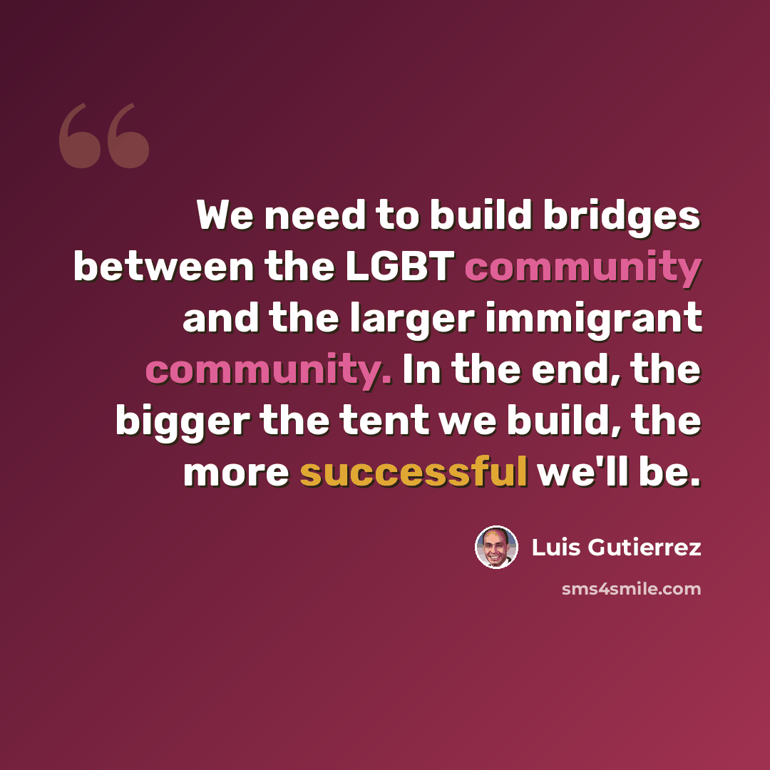 “We need to build bridges between the LGBT community and the larger immigrant community. In the end, the bigger the tent we build, the more successful we'll be.” quote by Luis Gutierrez