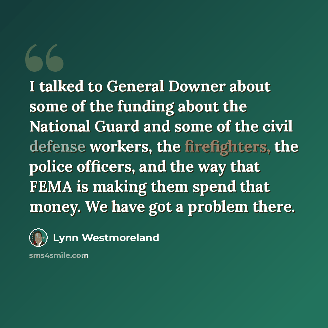 “I talked to General Downer about some of the funding about the National Guard and some of the civil defense workers, the firefighters, the police officers, and the way that FEMA is making them spend that money. We have got a problem there.” quote by Lynn Westmoreland