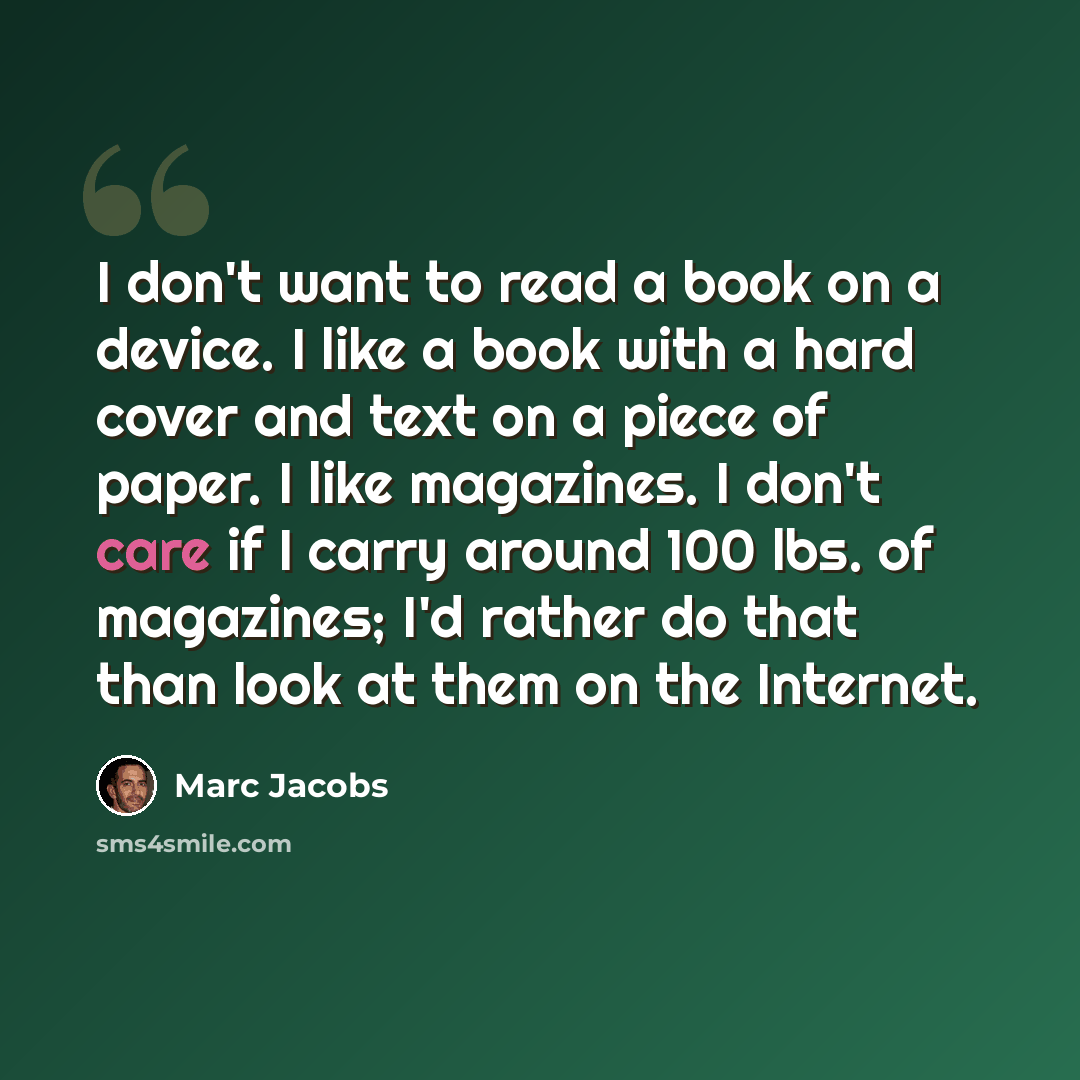 “I don't want to read a book on a device. I like a book with a hard cover and text on a piece of paper. I like magazines. I don't care if I carry around 100 lbs. of magazines; I'd rather do that than look at them on the Internet.” quote by Marc Jacobs