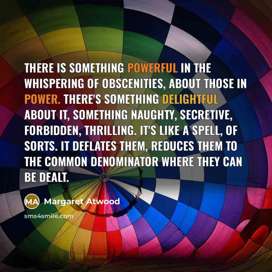 “There is something powerful in the whispering of obscenities, about those in power. There's something delightful about it, something naughty, secretive, forbidden, thrilling. It's like a spell, of sorts. It deflates them, reduces them to the common denominator where they can be dealt.” quote by Margaret Atwood