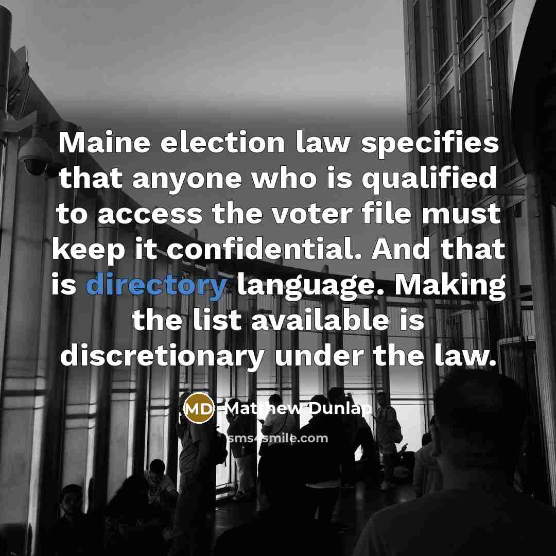 “Maine election law specifies that anyone who is qualified to access the voter file must keep it confidential. And that is directory language. Making the list available is discretionary under the law.” quote by Matthew Dunlap