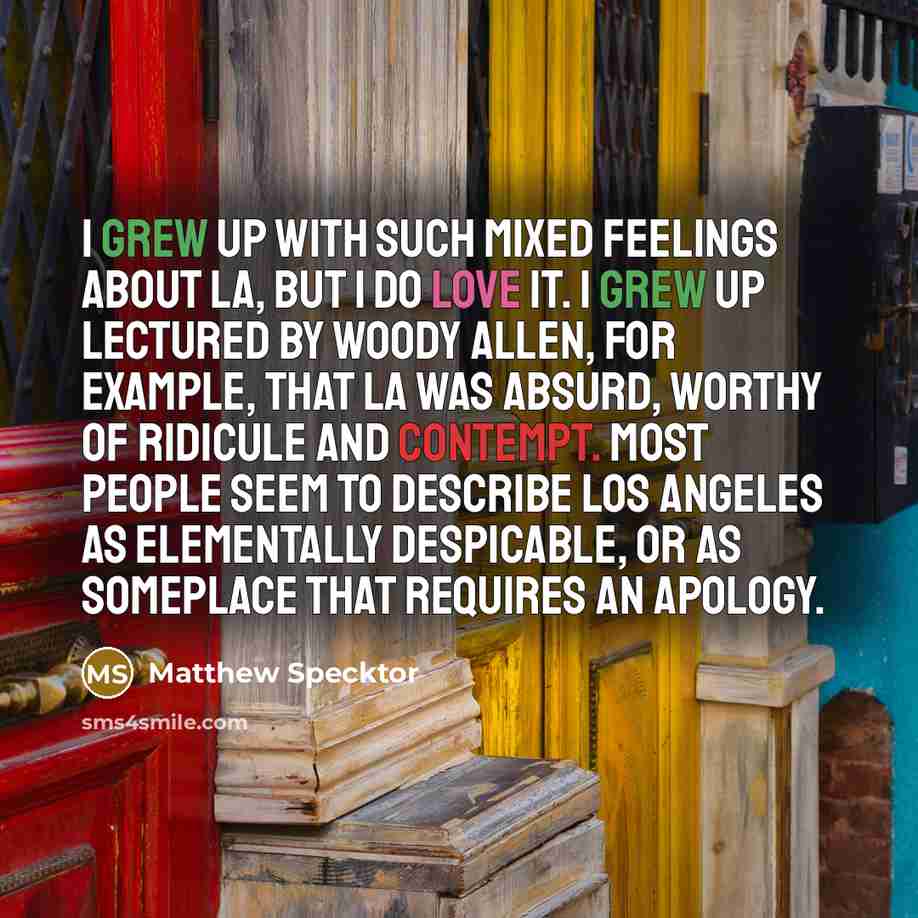 “I grew up with such mixed feelings about LA, but I do love it. I grew up lectured by Woody Allen, for example, that LA was absurd, worthy of ridicule and contempt. Most people seem to describe Los Angeles as elementally despicable, or as someplace that requires an apology.” quote by Matthew Specktor