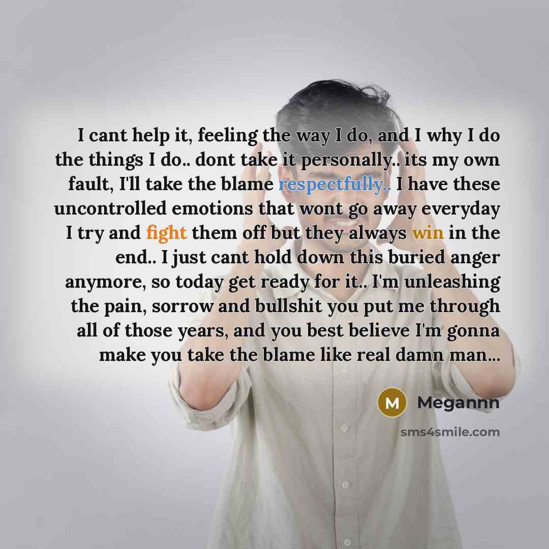 “I cant help it, feeling the way I do, and I why I do the things I do.. dont take it personally.. its my own fault, I'll take the blame respectfully.. I have these uncontrolled emotions that wont go away everyday I try and fight them off but they always win in the end.. I just cant hold down this…” quote by Megannn