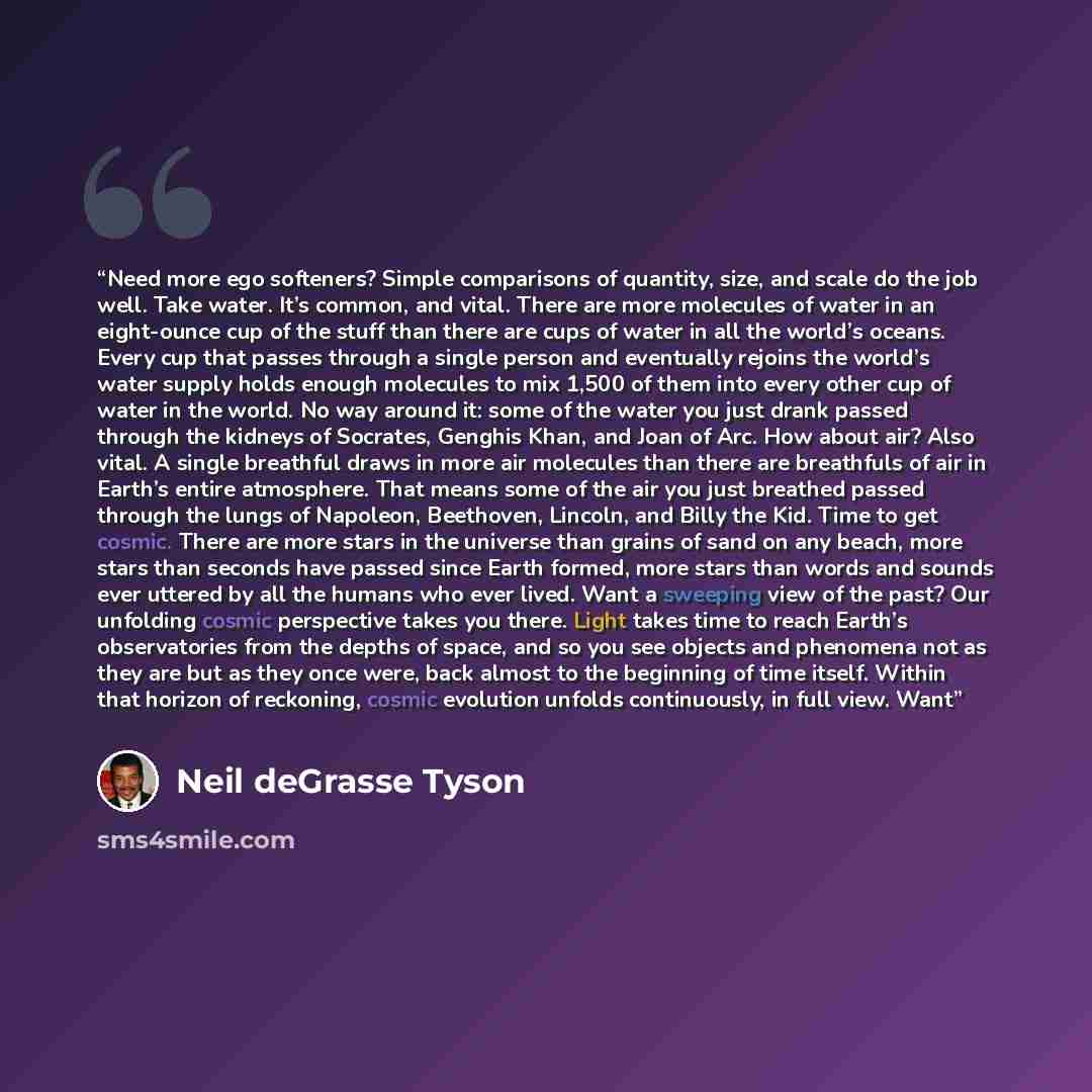 “Need more ego softeners? Simple comparisons of quantity, size, and scale do the job well. Take water. It’s common, and vital. There are more molecules of water in an eight-ounce cup of the stuff than there are cups of water in all the world’s oceans. Every cup that passes through a single person…” quote by Neil deGrasse Tyson