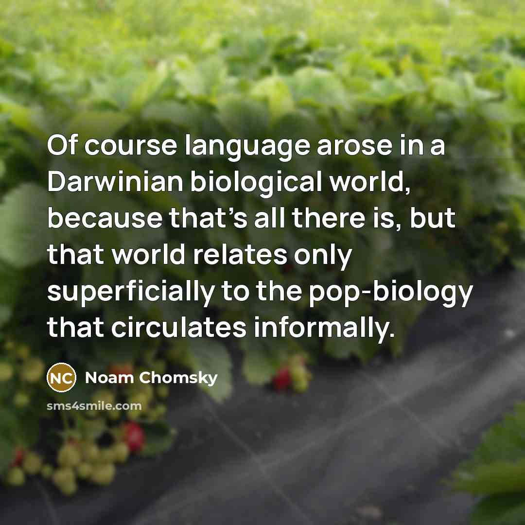 “Of course language arose in a Darwinian biological world, because that's all there is, but that world relates only superficially to the pop-biology that circulates informally.” quote by Noam Chomsky