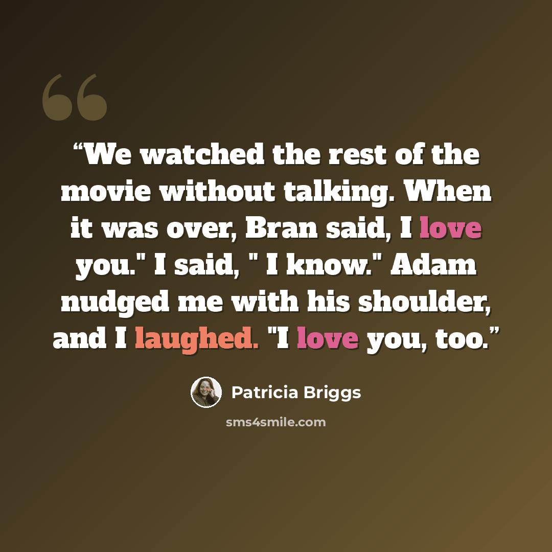 “We watched the rest of the movie without talking. When it was over, Bran said, I love you." I said, " I know." Adam nudged me with his shoulder, and I laughed. "I love you, too.” quote by Patricia Briggs