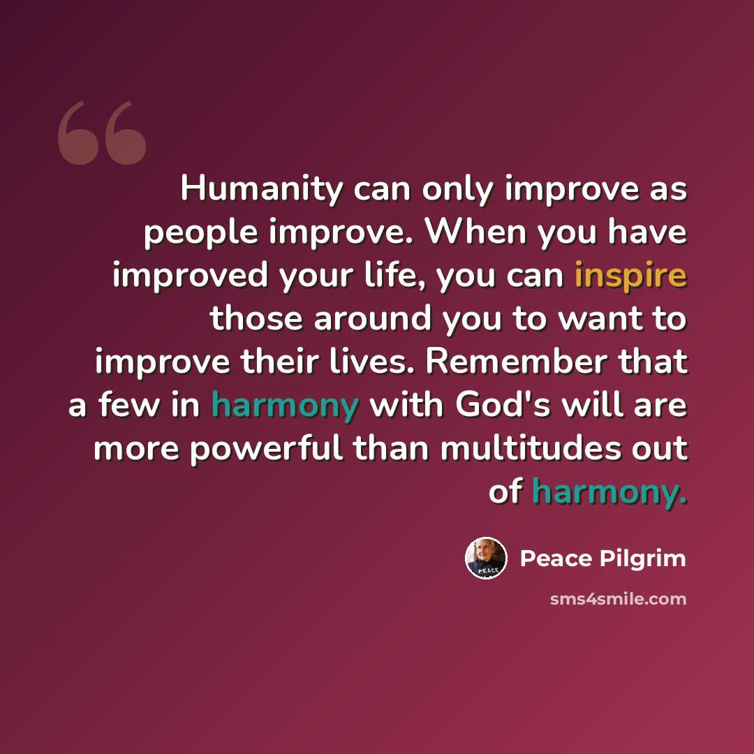 “Humanity can only improve as people improve. When you have improved your life, you can inspire those around you to want to improve their lives. Remember that a few in harmony with God's will are more powerful than multitudes out of harmony.” quote by Peace Pilgrim
