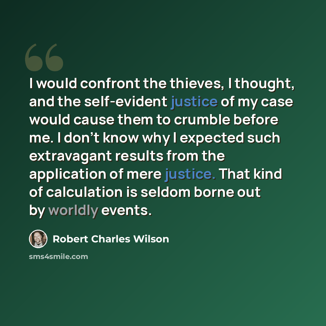 “I would confront the thieves, I thought, and the self-evident justice of my case would cause them to crumble before me. I don't know why I expected such extravagant results from the application of mere justice. That kind of calculation is seldom borne out by worldly events.” quote by Robert Charles Wilson