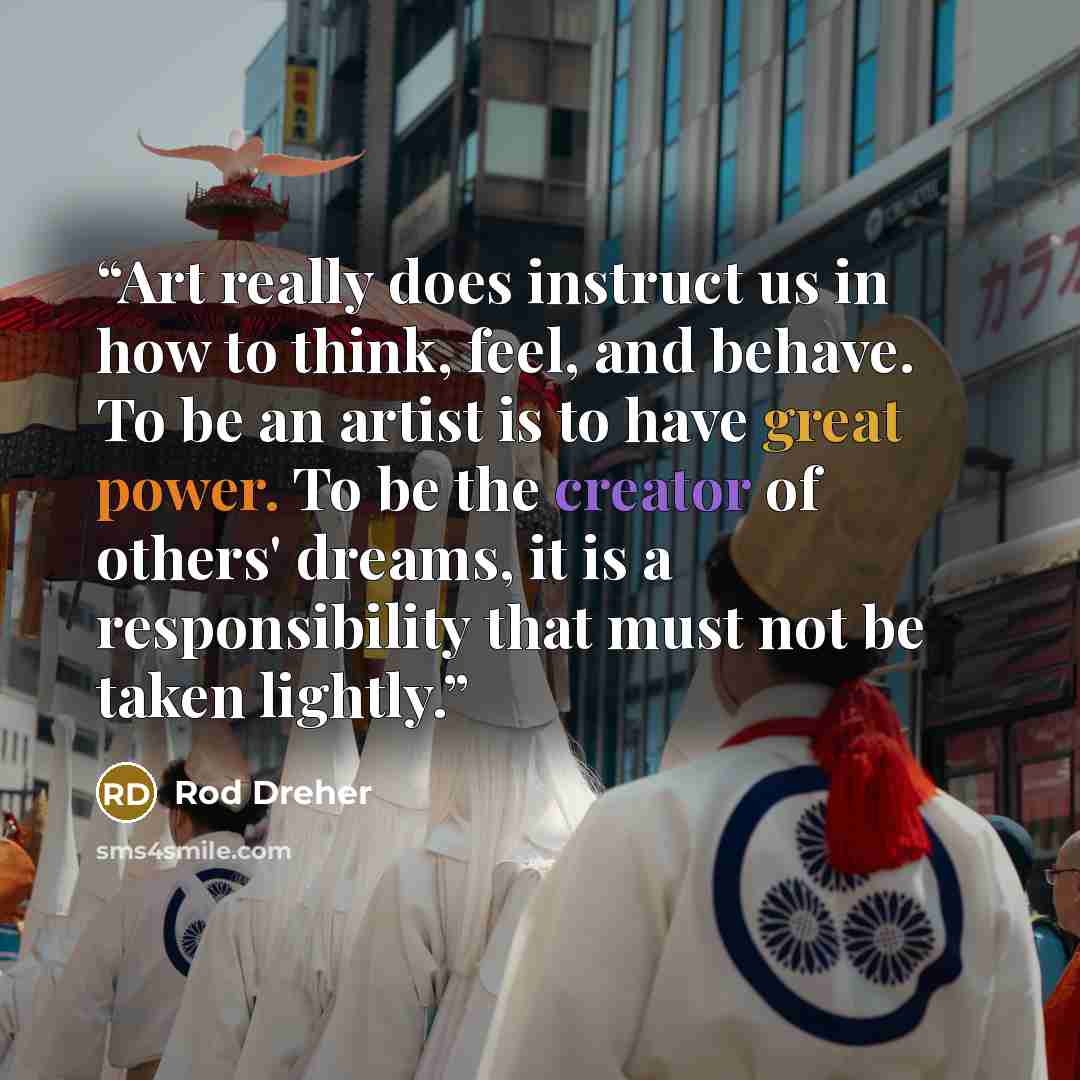 “Art really does instruct us in how to think, feel, and behave. To be an artist is to have great power. To be the creator of others' dreams, it is a responsibility that must not be taken lightly.” quote by Rod Dreher