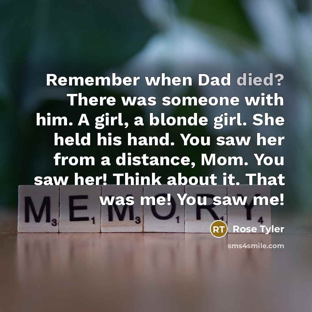 “Remember when Dad died? There was someone with him. A girl, a blonde girl. She held his hand. You saw her from a distance, Mom. You saw her! Think about it. That was me! You saw me!” quote by Rose Tyler