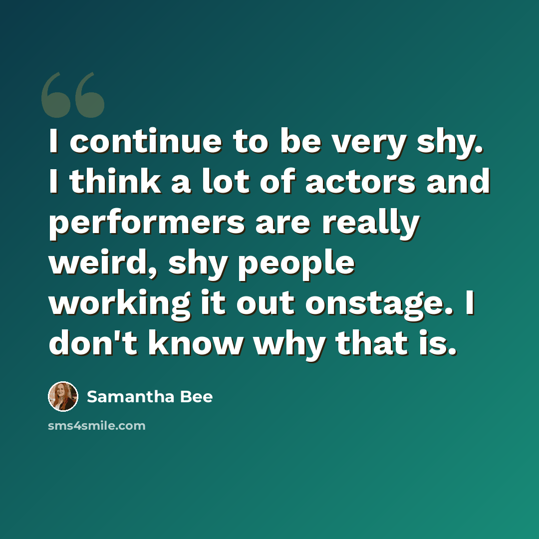 “I continue to be very shy. I think a lot of actors and performers are really weird, shy people working it out onstage. I don't know why that is.” quote by Samantha Bee