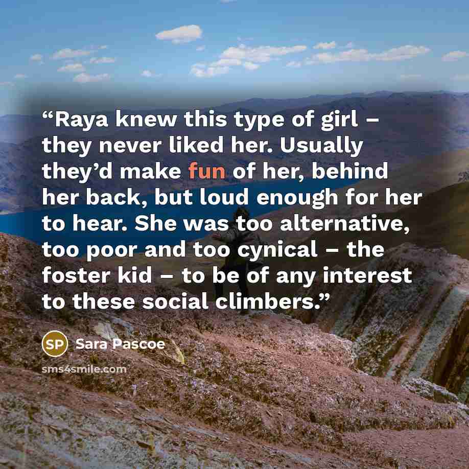 “Raya knew this type of girl – they never liked her. Usually they’d make fun of her, behind her back, but loud enough for her to hear. She was too alternative, too poor and too cynical – the foster kid – to be of any interest to these social climbers.” quote by Sara Pascoe