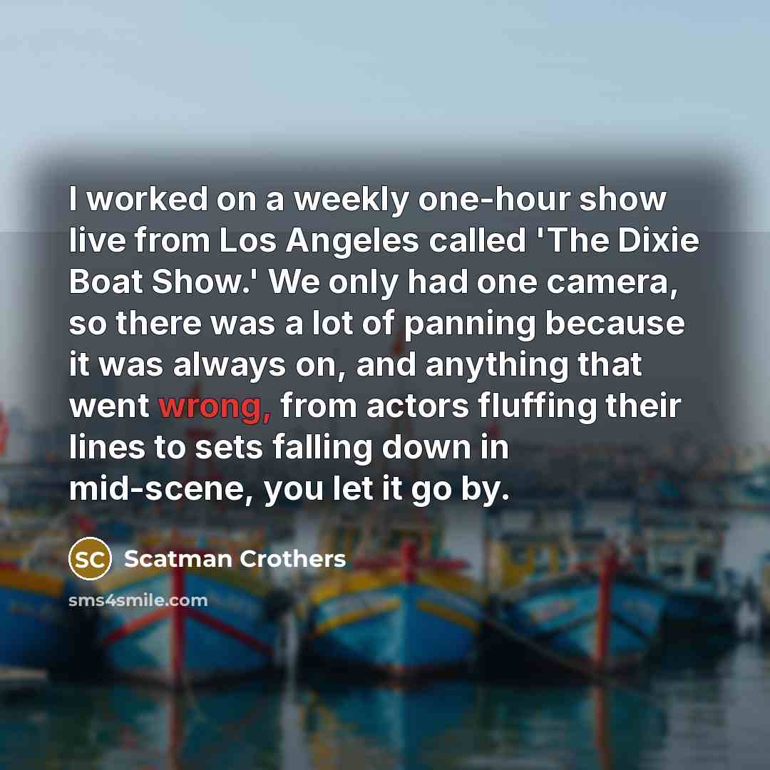 “I worked on a weekly one-hour show live from Los Angeles called 'The Dixie Boat Show.' We only had one camera, so there was a lot of panning because it was always on, and anything that went wrong, from actors fluffing their lines to sets falling down in mid-scene, you let it go by.” quote by Scatman Crothers