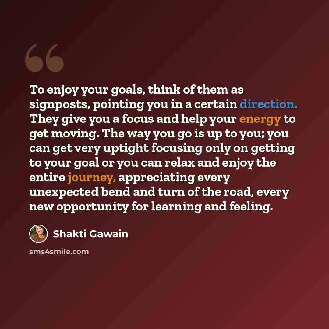 “To enjoy your goals, think of them as signposts, pointing you in a certain direction. They give you a focus and help your energy to get moving. The way you go is up to you; you can get very uptight focusing only on getting to your goal or you can relax and enjoy the entire journey, appreciating…” quote by Shakti Gawain