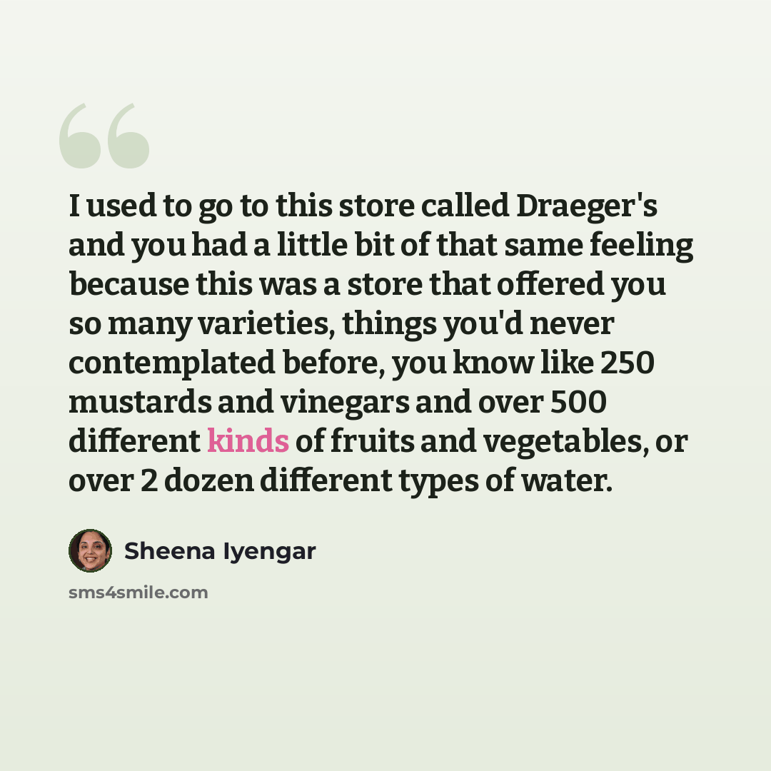 “I used to go to this store called Draeger's and you had a little bit of that same feeling because this was a store that offered you so many varieties, things you'd never contemplated before, you know like 250 mustards and vinegars and over 500 different kinds of fruits and vegetables, or over 2…” quote by Sheena Iyengar