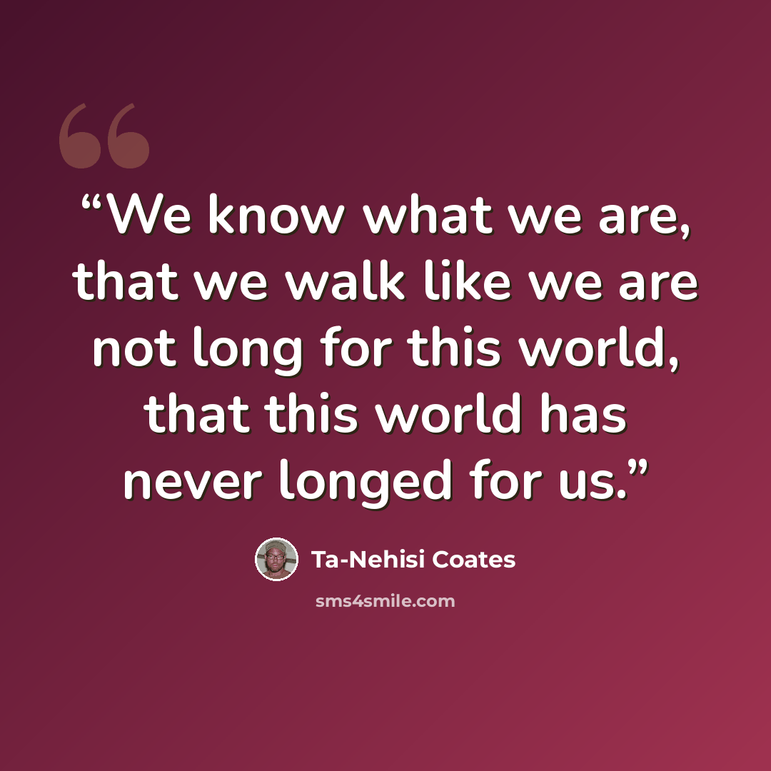 “We know what we are, that we walk like we are not long for this world, that this world has never longed for us.” quote by Ta-Nehisi Coates