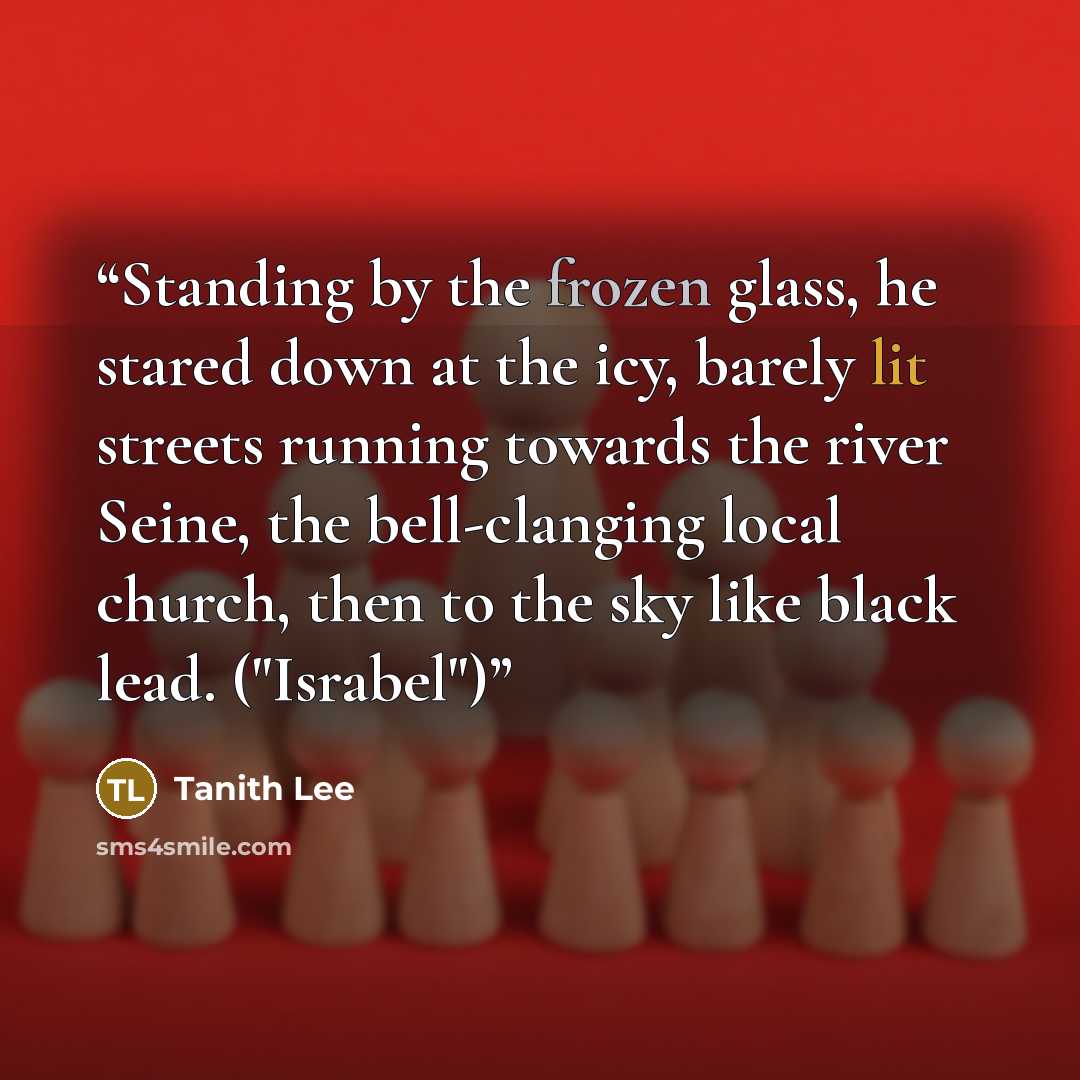 “Standing by the frozen glass, he stared down at the icy, barely lit streets running towards the river Seine, the bell-clanging local church, then to the sky like black lead. ("Israbel")” quote by Tanith Lee