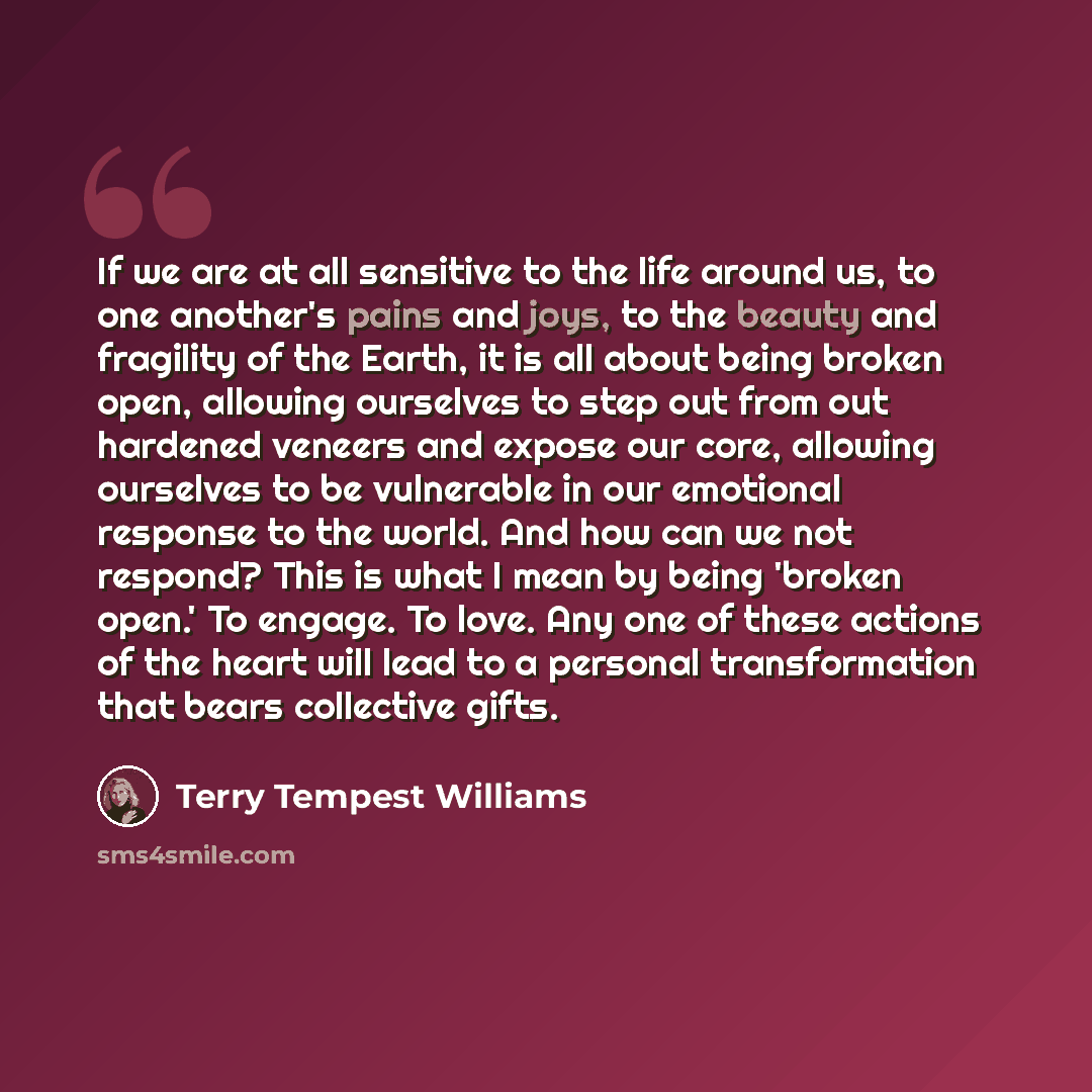 “If we are at all sensitive to the life around us, to one another's pains and joys, to the beauty and fragility of the Earth, it is all about being broken open, allowing ourselves to step out from out hardened veneers and expose our core, allowing ourselves to be vulnerable in our emotional…” quote by Terry Tempest Williams