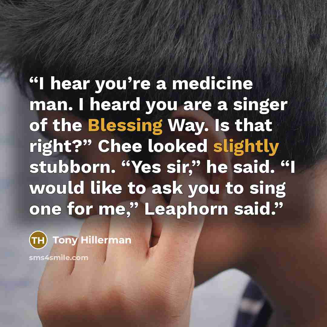 “I hear you’re a medicine man. I heard you are a singer of the Blessing Way. Is that right?” Chee looked slightly stubborn. “Yes sir,” he said. “I would like to ask you to sing one for me,” Leaphorn said.” quote by Tony Hillerman