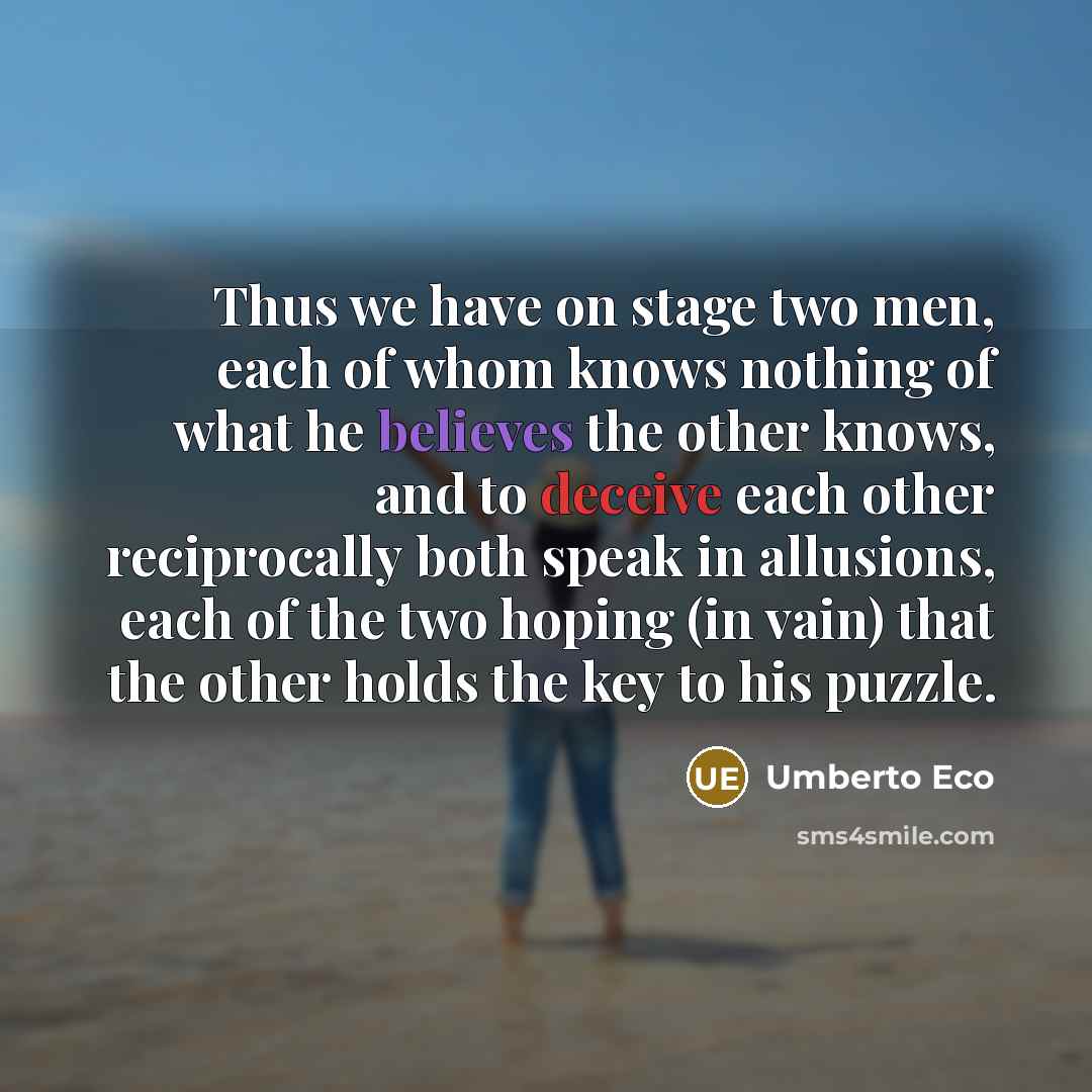 “Thus we have on stage two men, each of whom knows nothing of what he believes the other knows, and to deceive each other reciprocally both speak in allusions, each of the two hoping (in vain) that the other holds the key to his puzzle.” quote by Umberto Eco