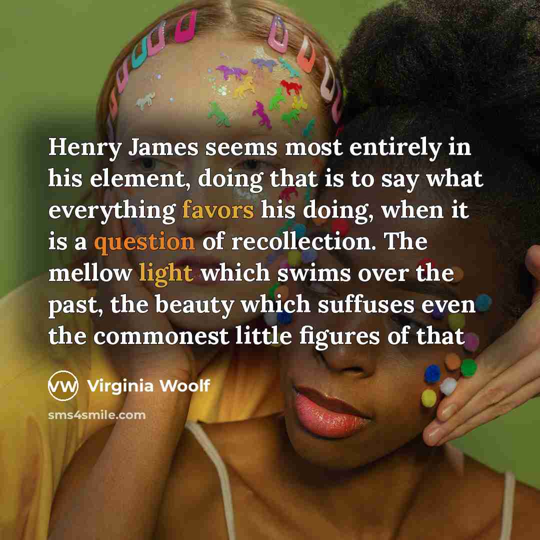 “Henry James seems most entirely in his element, doing that is to say what everything favors his doing, when it is a question of recollection. The mellow light which swims over the past, the beauty which suffuses even the commonest little figures of that” quote by Virginia Woolf