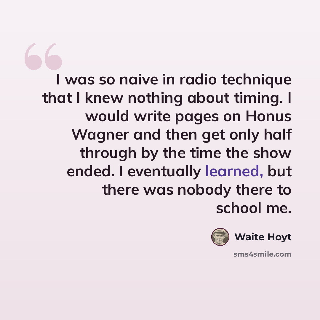 “I was so naive in radio technique that I knew nothing about timing. I would write pages on Honus Wagner and then get only half through by the time the show ended. I eventually learned, but there was nobody there to school me.” quote by Waite Hoyt