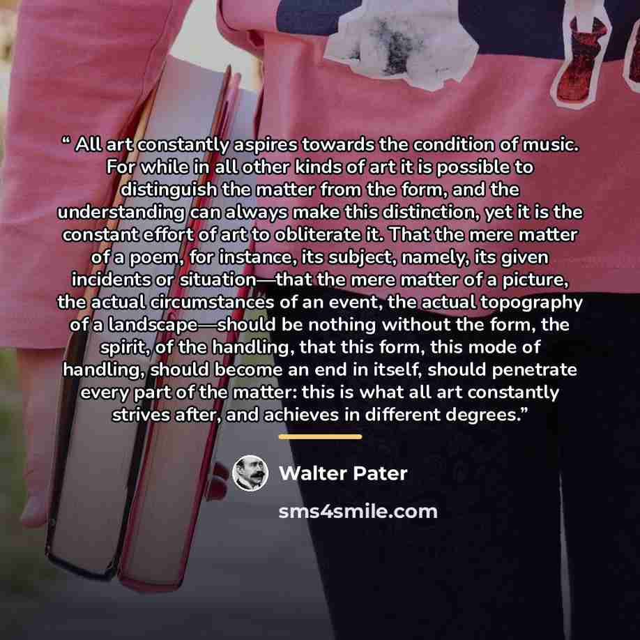 “All art constantly aspires towards the condition of music. For while in all other kinds of art it is possible to distinguish the matter from the form, and the understanding can always make this distinction, yet it is the constant effort of art to obliterate it. That the mere matter of a poem, for…” quote by Walter Pater