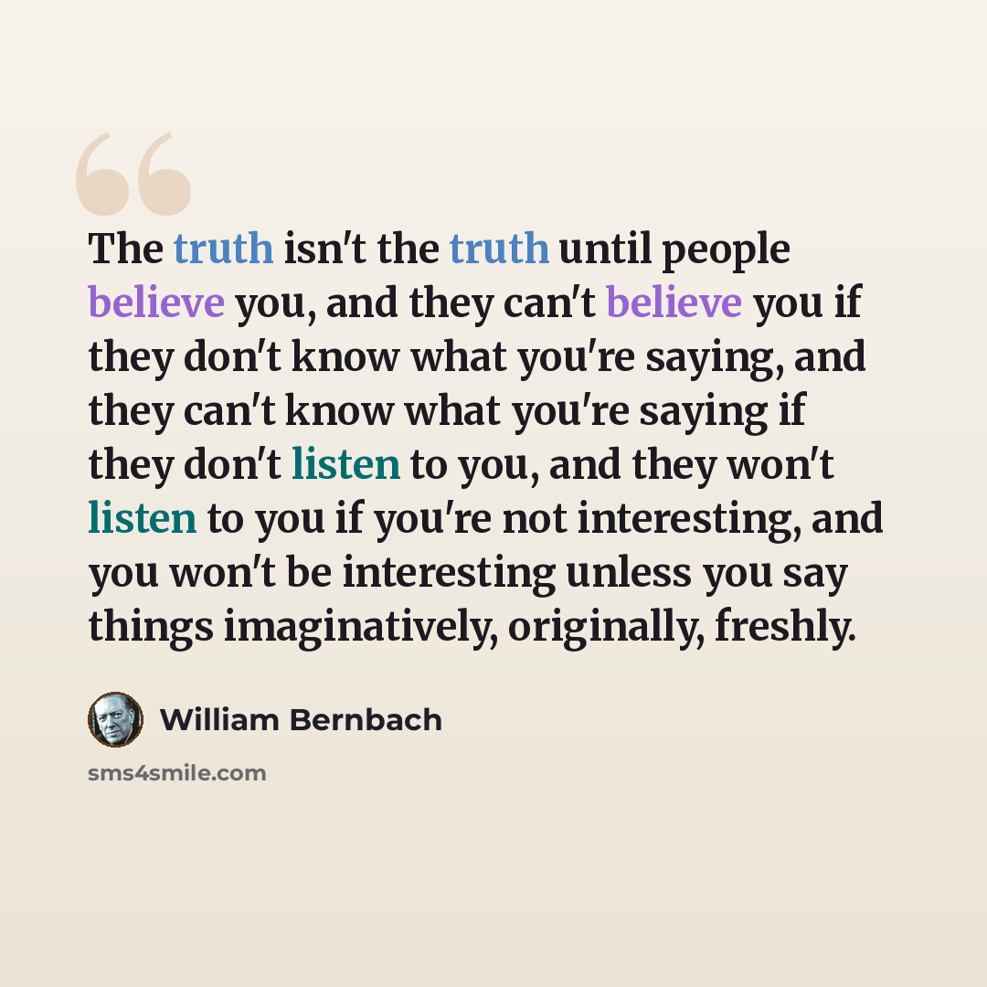 “The truth isn't the truth until people believe you, and they can't believe you if they don't know what you're saying, and they can't know what you're saying if they don't listen to you, and they won't listen to you if you're not interesting, and you won't be interesting unless you say things…” quote by William Bernbach