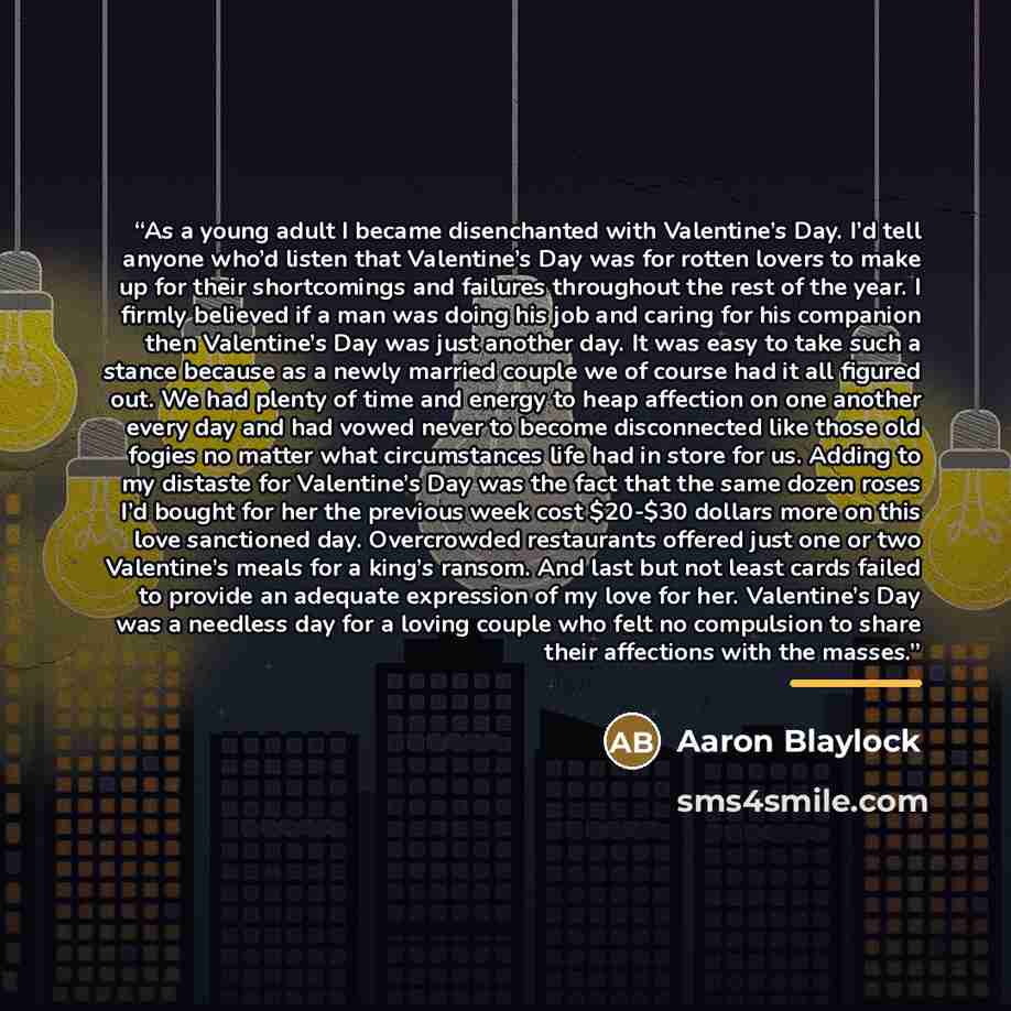 “As a young adult I became disenchanted with Valentine’s Day. I’d tell anyone who’d listen that Valentine’s Day was for rotten lovers to make up for their shortcomings and failures throughout the rest of the year. I firmly believed if a man was doing his job and caring for his companion then…” quote by Aaron Blaylock