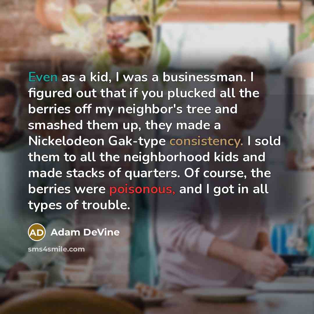 “Even as a kid, I was a businessman. I figured out that if you plucked all the berries off my neighbor's tree and smashed them up, they made a Nickelodeon Gak-type consistency. I sold them to all the neighborhood kids and made stacks of quarters. Of course, the berries were poisonous, and I got in…” quote by Adam DeVine