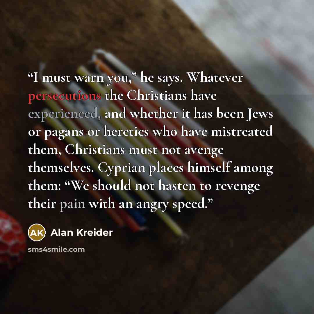 “I must warn you,” he says. Whatever persecutions the Christians have experienced, and whether it has been Jews or pagans or heretics who have mistreated them, Christians must not avenge themselves. Cyprian places himself among them: “We should not hasten to revenge their pain with an angry speed.” quote by Alan Kreider