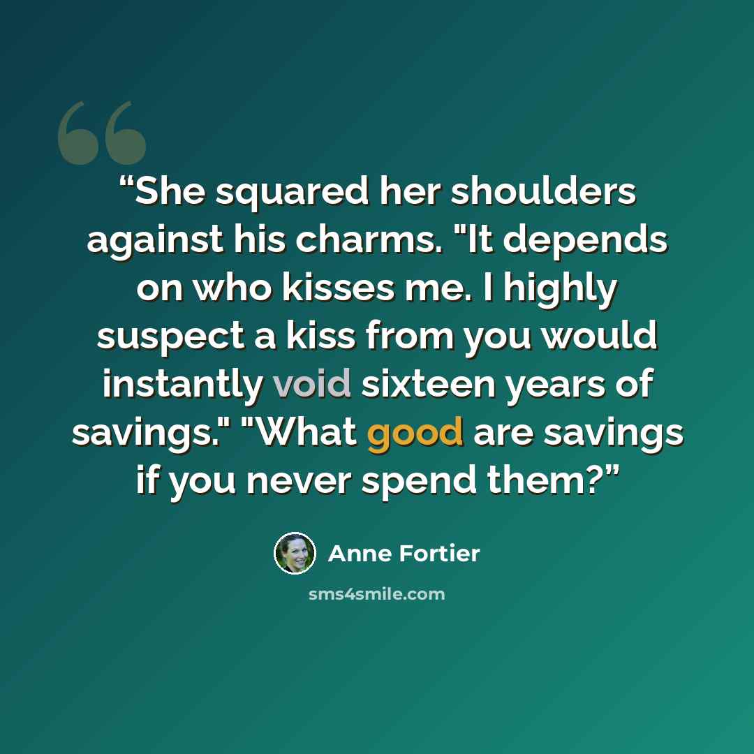 “She squared her shoulders against his charms. "It depends on who kisses me. I highly suspect a kiss from you would instantly void sixteen years of savings." "What good are savings if you never spend them?” quote by Anne Fortier