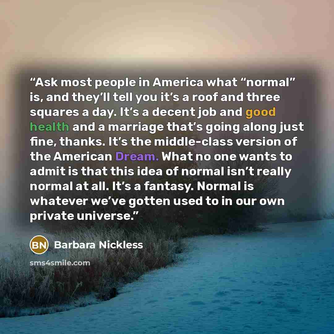 “Ask most people in America what “normal” is, and they’ll tell you it’s a roof and three squares a day. It’s a decent job and good health and a marriage that’s going along just fine, thanks. It’s the middle-class version of the American Dream. What no one wants to admit is that this idea of normal…” quote by Barbara Nickless