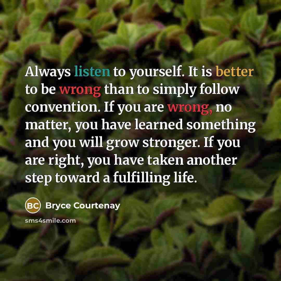 “Always listen to yourself. It is better to be wrong than to simply follow convention. If you are wrong, no matter, you have learned something and you will grow stronger. If you are right, you have taken another step toward a fulfilling life.” quote by Bryce Courtenay