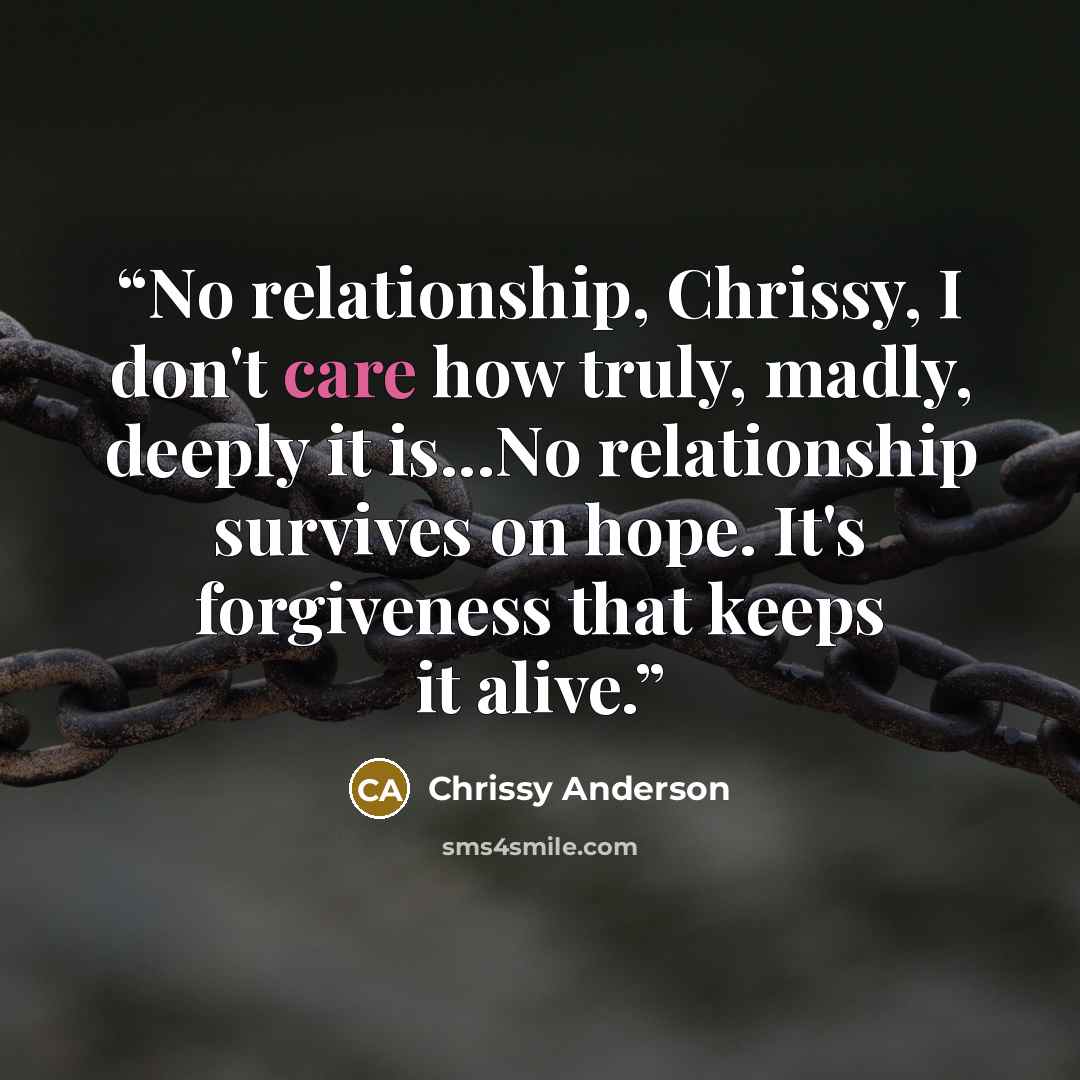“No relationship, Chrissy, I don't care how truly, madly, deeply it is...No relationship survives on hope. It's forgiveness that keeps it alive.” quote by Chrissy Anderson