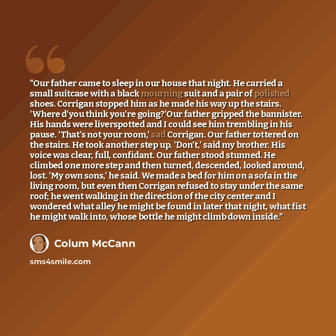 “Our father came to sleep in our house that night. He carried a small suitcase with a black mourning suit and a pair of polished shoes. Corrigan stopped him as he made his way up the stairs. 'Where d'you think you're going?'Our father gripped the bannister. His hands were liverspotted and I could…” quote by Colum McCann