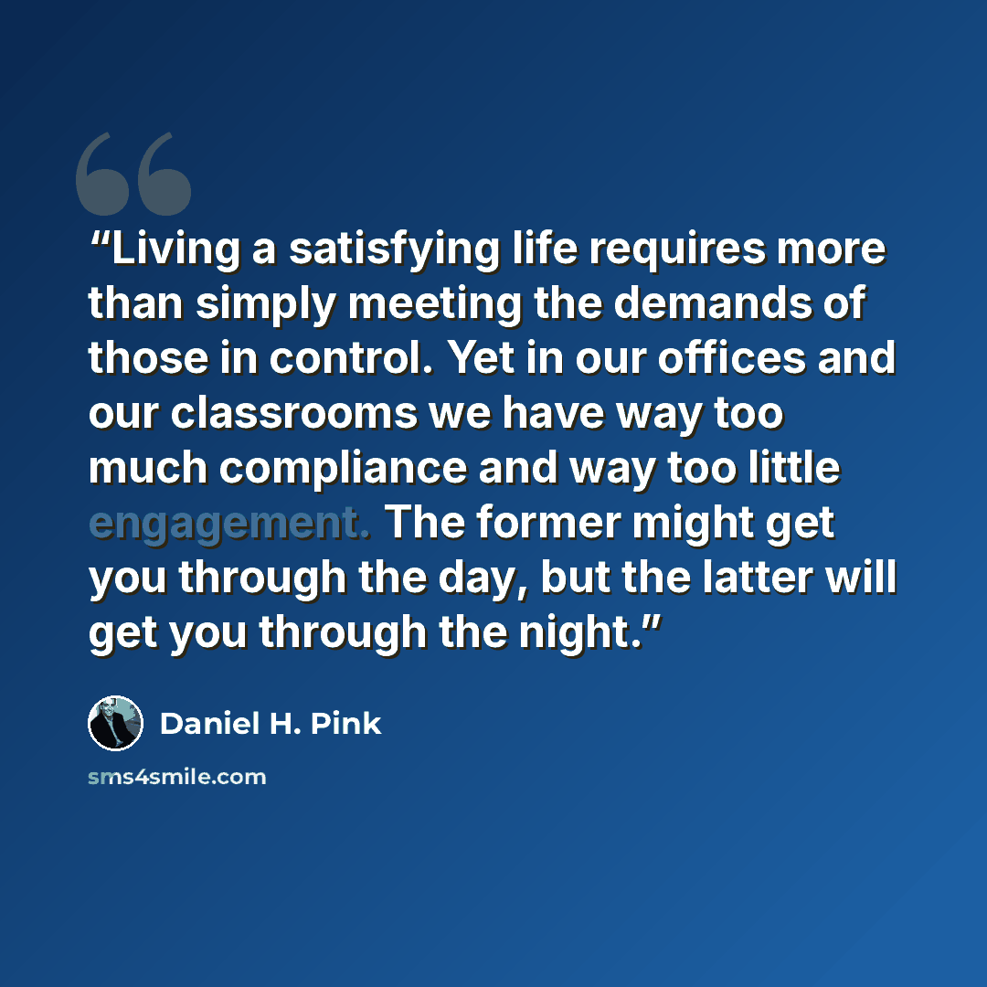 “Living a satisfying life requires more than simply meeting the demands of those in control. Yet in our offices and our classrooms we have way too much compliance and way too little engagement. The former might get you through the day, but the latter will get you through the night.” quote by Daniel H. Pink