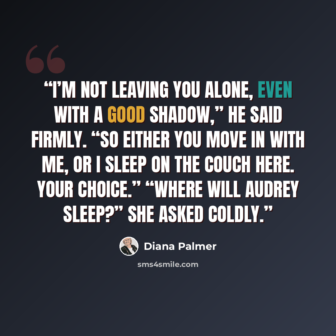 “I’m not leaving you alone, even with a good shadow,” he said firmly. “So either you move in with me, or I sleep on the couch here. Your choice.” “Where will Audrey sleep?” she asked coldly.” quote by Diana Palmer